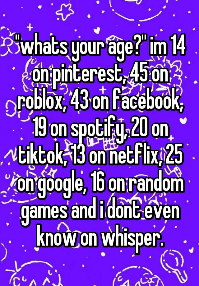 "whats your age?" im 14 on pinterest, 45 on roblox, 43 on facebook, 19 on spotify, 20 on tiktok, 13 on netflix, 25 on google, 16 on random games and i dont even know on whisper.