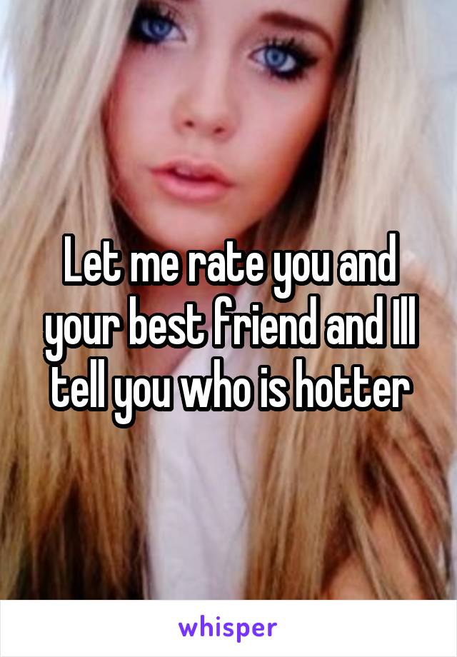 Let me rate you and your best friend and Ill tell you who is hotter