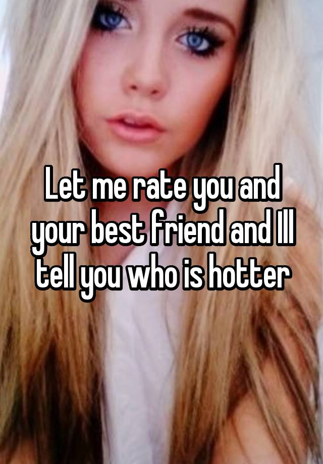 Let me rate you and your best friend and Ill tell you who is hotter