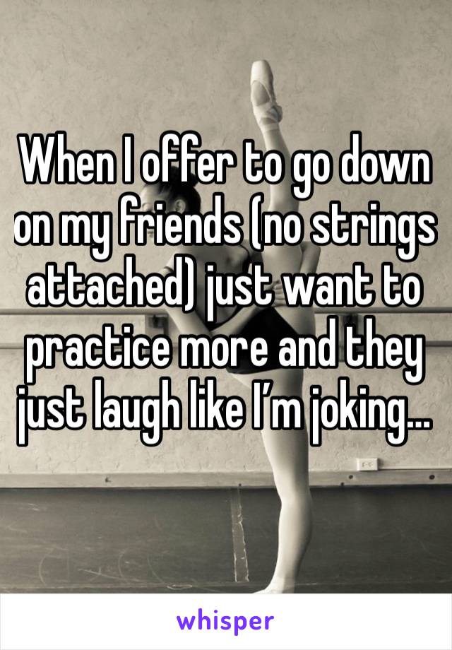 When I offer to go down on my friends (no strings attached) just want to practice more and they just laugh like I’m joking…