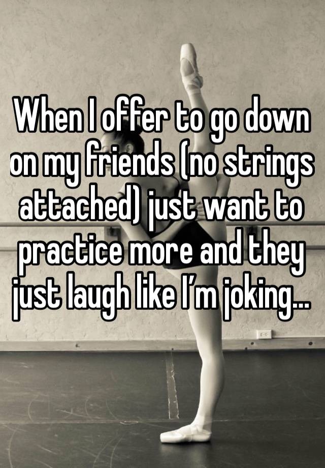 When I offer to go down on my friends (no strings attached) just want to practice more and they just laugh like I’m joking…