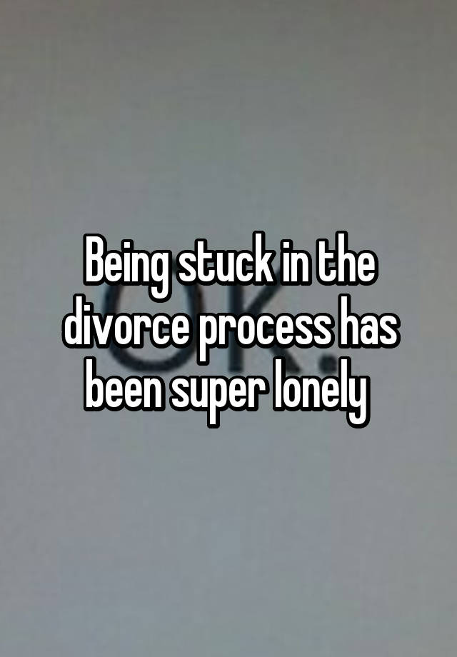 Being stuck in the divorce process has been super lonely 