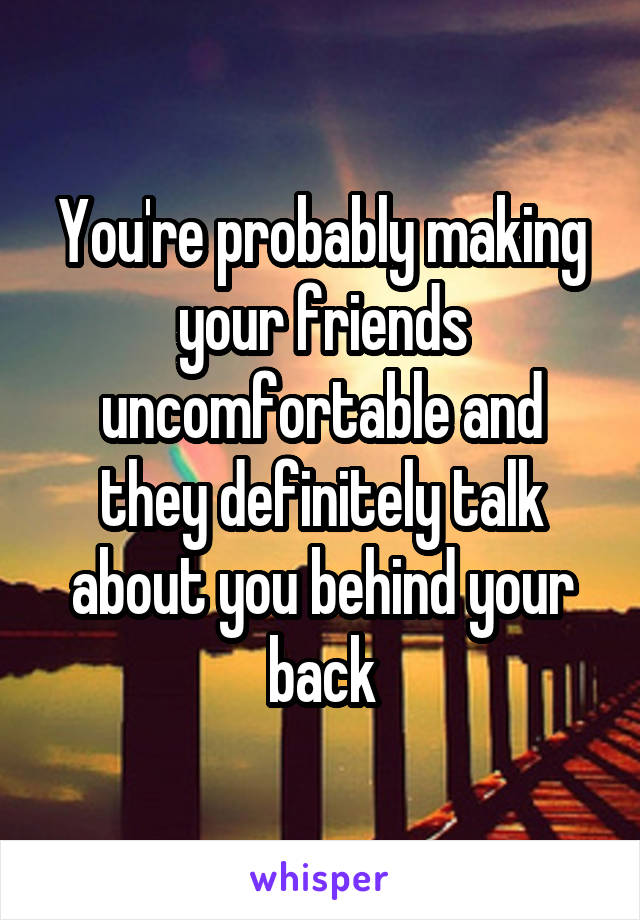 You're probably making your friends uncomfortable and they definitely talk about you behind your back