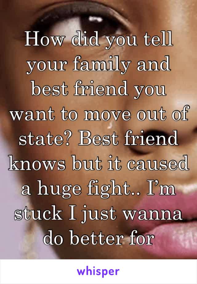 How did you tell your family and best friend you want to move out of state? Best friend knows but it caused a huge fight.. I’m stuck I just wanna do better for myself..