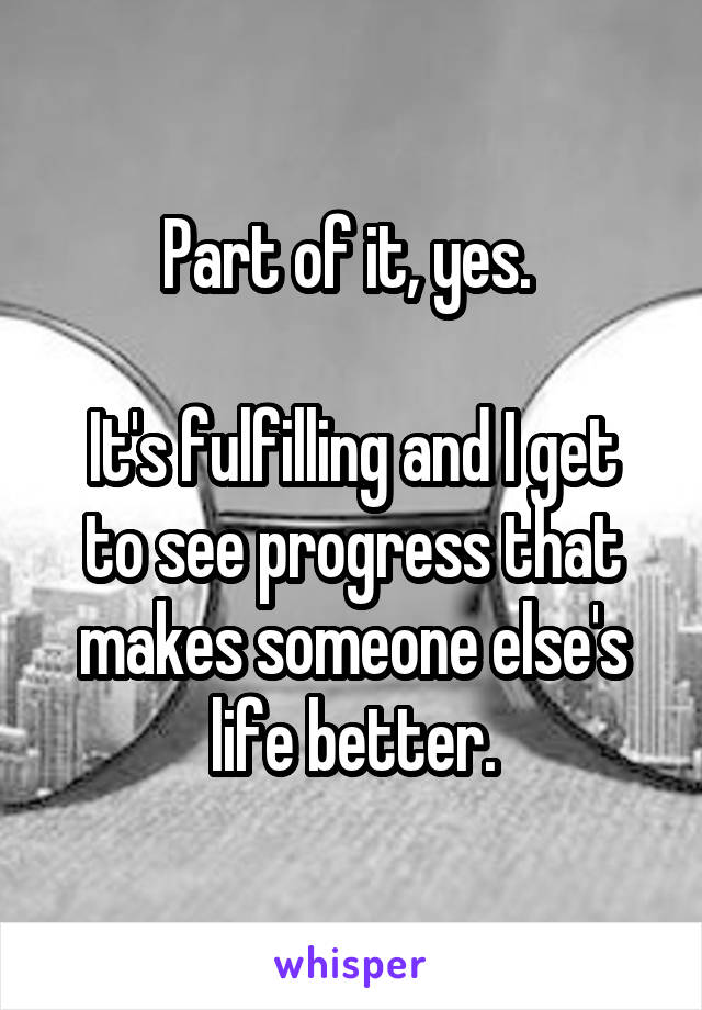 Part of it, yes. 

It's fulfilling and I get to see progress that makes someone else's life better.