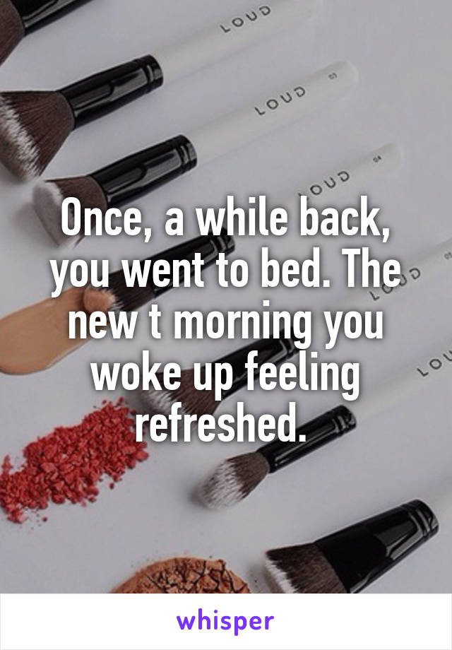 Once, a while back, you went to bed. The new t morning you woke up feeling refreshed. 