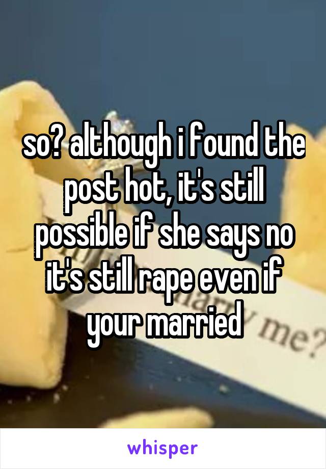 so? although i found the post hot, it's still possible if she says no it's still rape even if your married