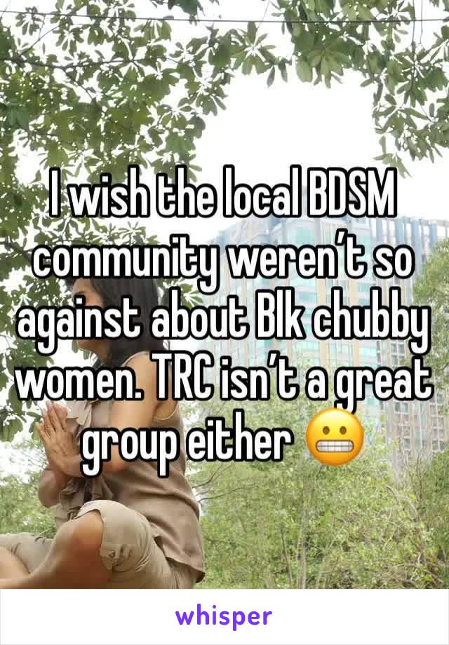 I wish the local BDSM community weren’t so against about Blk chubby women. TRC isn’t a great group either 😬