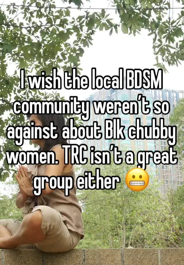 I wish the local BDSM community weren’t so against about Blk chubby women. TRC isn’t a great group either 😬