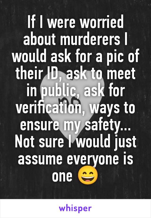 If I were worried about murderers I would ask for a pic of their ID, ask to meet in public, ask for verification, ways to ensure my safety... Not sure I would just assume everyone is one 😄