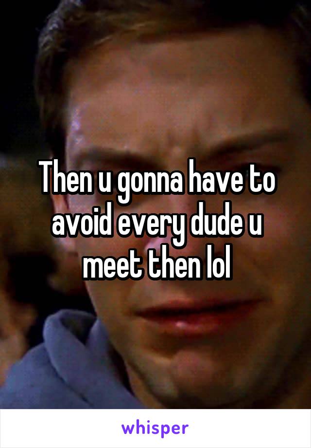 Then u gonna have to avoid every dude u meet then lol