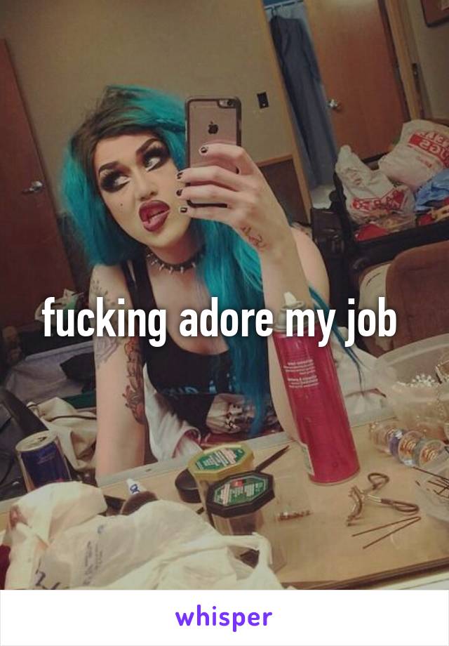 fucking adore my job 