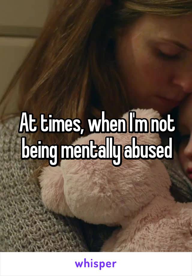 At times, when I'm not being mentally abused