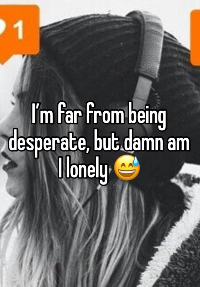 I’m far from being desperate, but damn am I lonely 😅