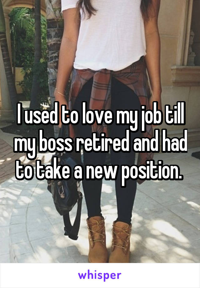 I used to love my job till my boss retired and had to take a new position. 