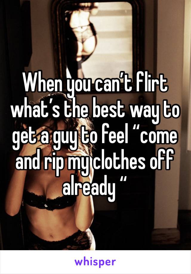 When you can’t flirt what’s the best way to get a guy to feel “come and rip my clothes off already “