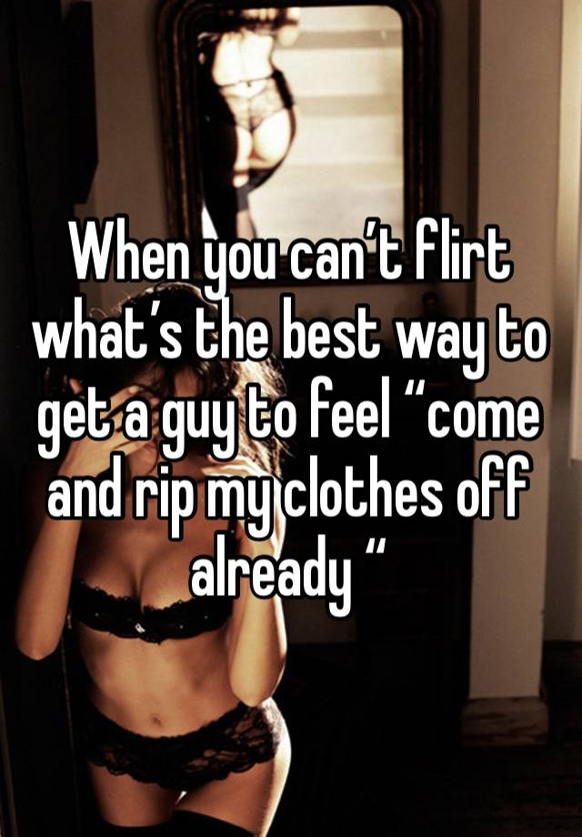 When you can’t flirt what’s the best way to get a guy to feel “come and rip my clothes off already “