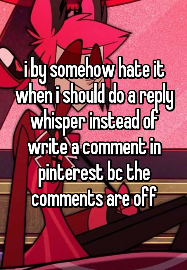 i by somehow hate it when i should do a reply whisper instead of write a comment in pinterest bc the comments are off