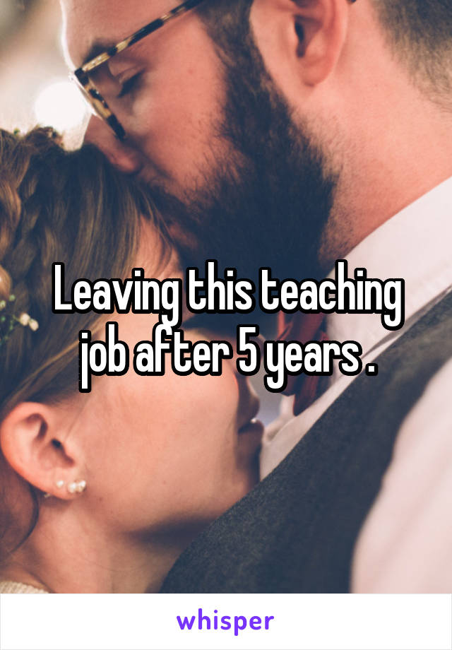 Leaving this teaching job after 5 years .