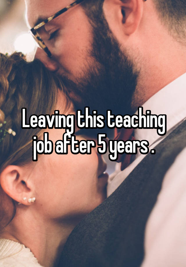 Leaving this teaching job after 5 years .