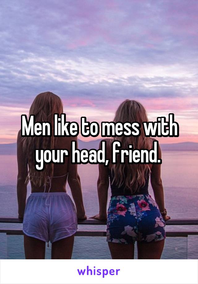 Men like to mess with your head, friend. 