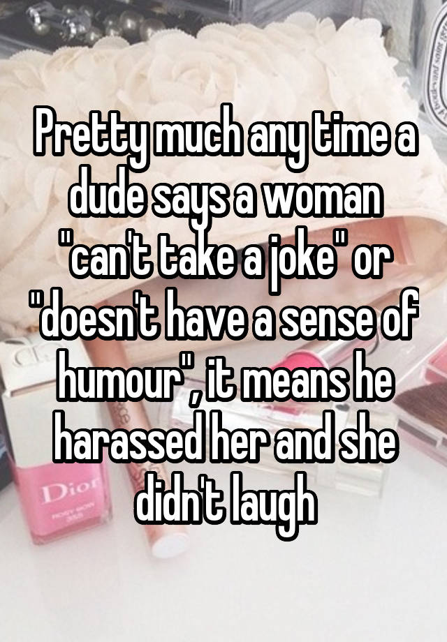 Pretty much any time a dude says a woman "can't take a joke" or "doesn't have a sense of humour", it means he harassed her and she didn't laugh