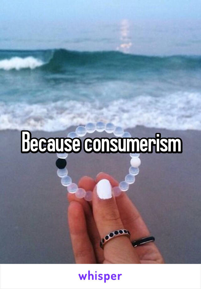 Because consumerism