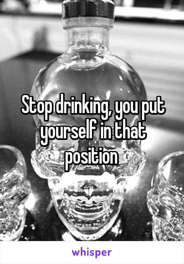 Stop drinking, you put yourself in that position 