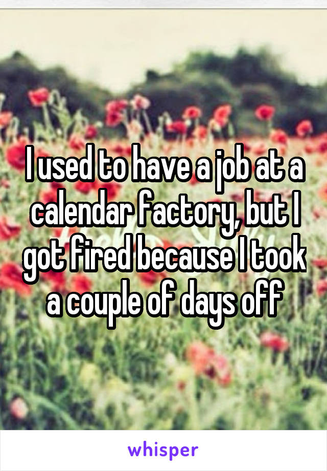 I used to have a job at a calendar factory, but I got fired because I took a couple of days off