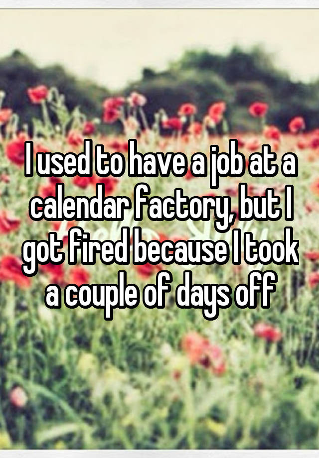 I used to have a job at a calendar factory, but I got fired because I took a couple of days off