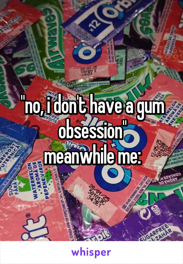 "no, i don't have a gum obsession"
meanwhile me: