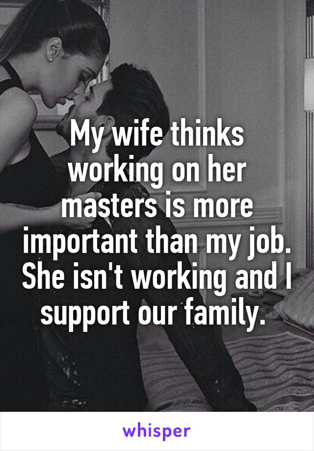 My wife thinks working on her masters is more important than my job. She isn't working and I support our family. 