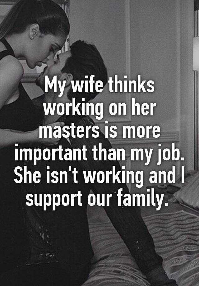 My wife thinks working on her masters is more important than my job. She isn't working and I support our family. 