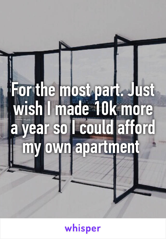 For the most part. Just wish I made 10k more a year so I could afford my own apartment 