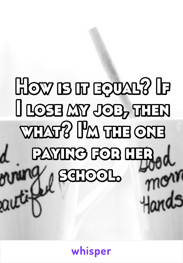 How is it equal? If I lose my job, then what? I'm the one paying for her school. 