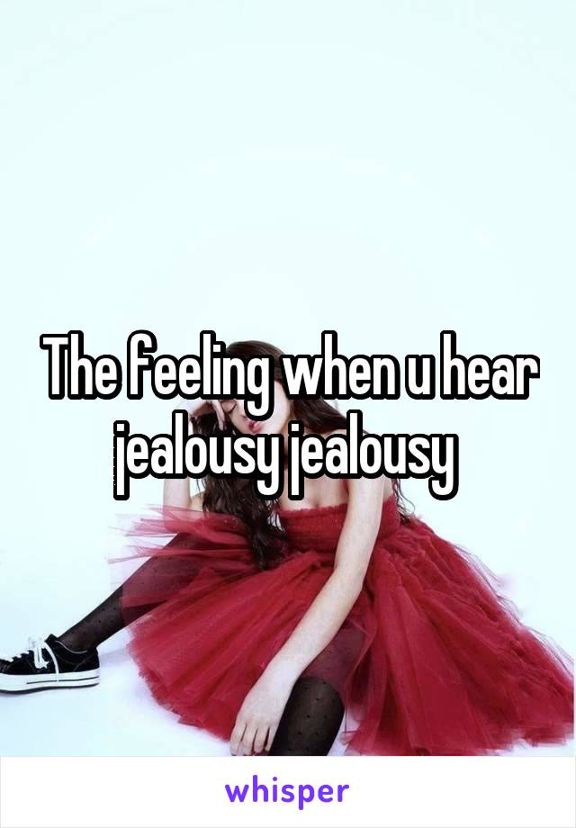 The feeling when u hear jealousy jealousy 