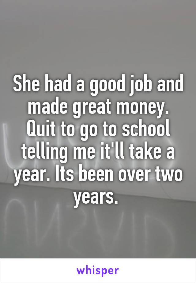 She had a good job and made great money. Quit to go to school telling me it'll take a year. Its been over two years. 