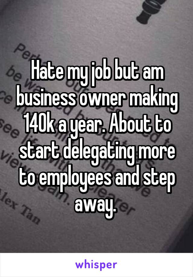 Hate my job but am business owner making 140k a year. About to start delegating more to employees and step away. 