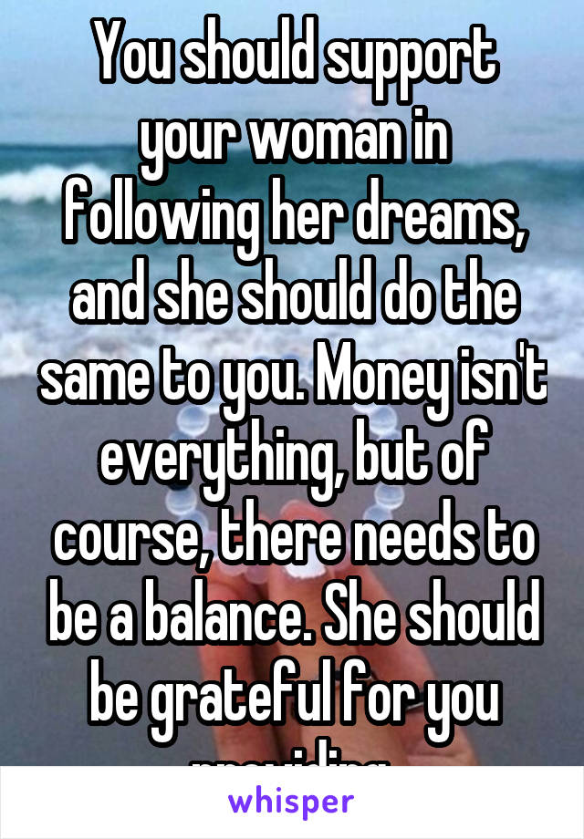 You should support your woman in following her dreams, and she should do the same to you. Money isn't everything, but of course, there needs to be a balance. She should be grateful for you providing 