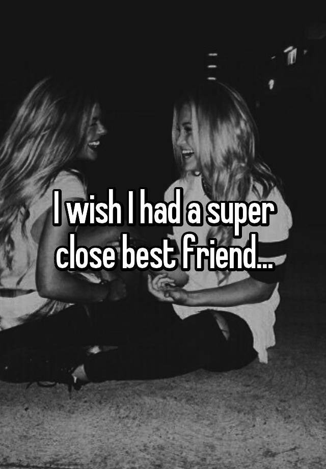 I wish I had a super close best friend...