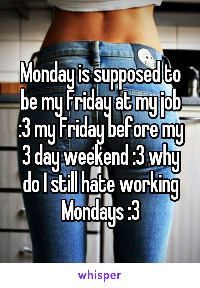 Monday is supposed to be my Friday at my job :3 my Friday before my 3 day weekend :3 why do I still hate working Mondays :3