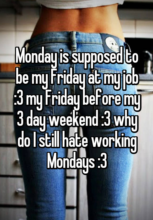 Monday is supposed to be my Friday at my job :3 my Friday before my 3 day weekend :3 why do I still hate working Mondays :3