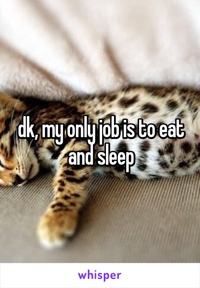 dk, my only job is to eat and sleep