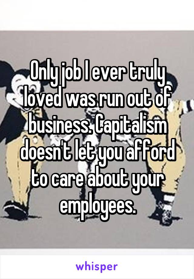 Only job I ever truly loved was run out of business. Capitalism doesn't let you afford to care about your employees.