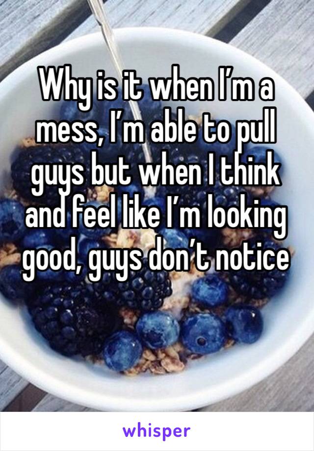 Why is it when I’m a mess, I’m able to pull guys but when I think and feel like I’m looking good, guys don’t notice 