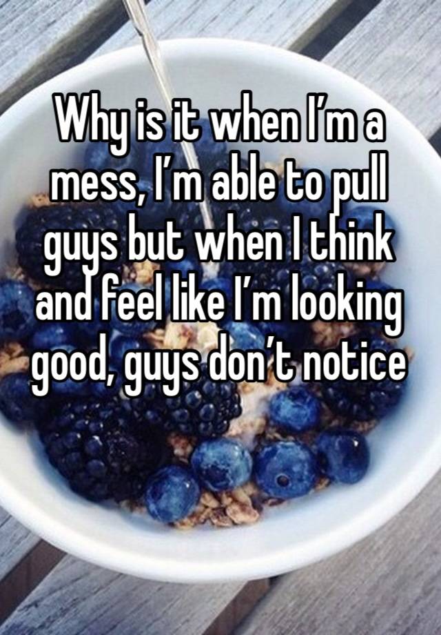 Why is it when I’m a mess, I’m able to pull guys but when I think and feel like I’m looking good, guys don’t notice 