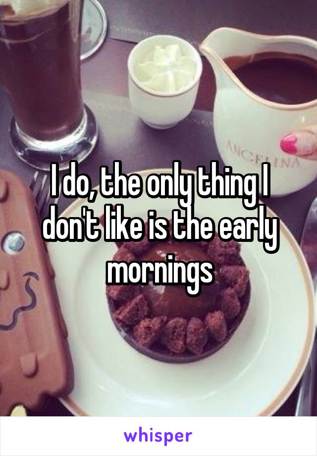 I do, the only thing I don't like is the early mornings