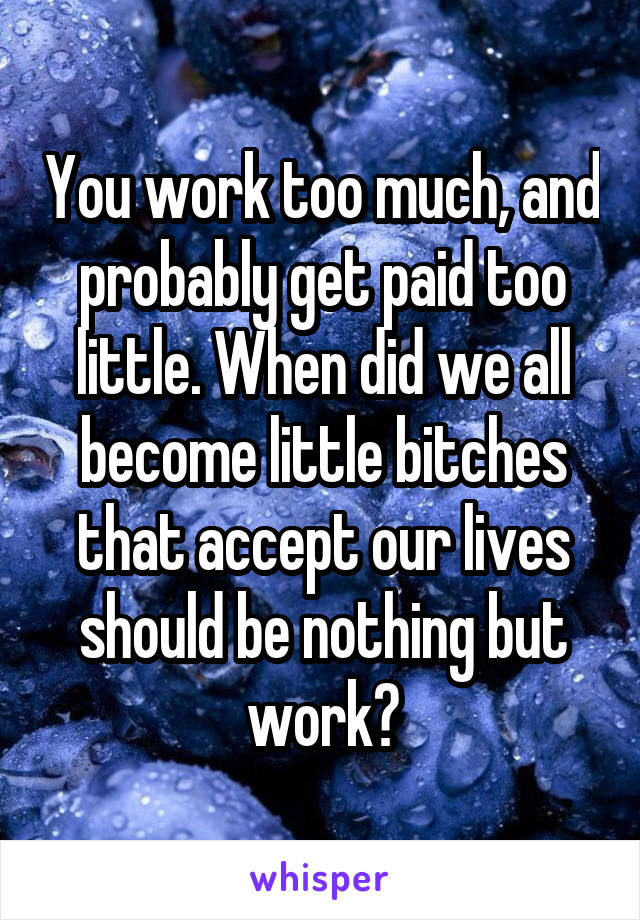 You work too much, and probably get paid too little. When did we all become little bitches that accept our lives should be nothing but work?