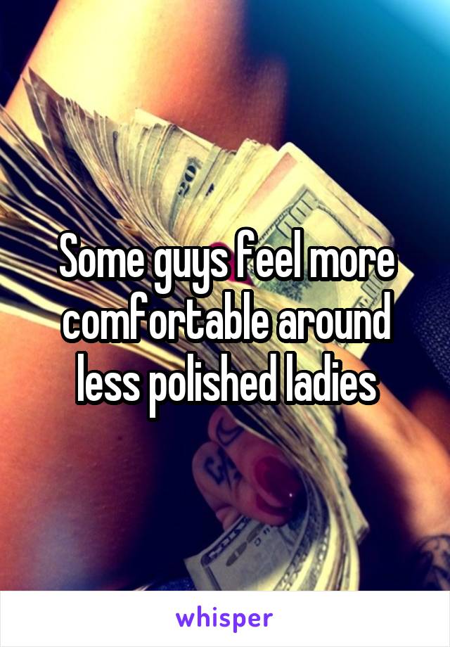 Some guys feel more comfortable around less polished ladies