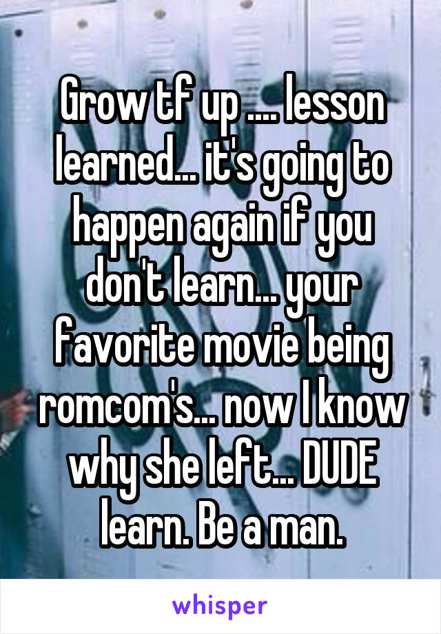 Grow tf up .... lesson learned... it's going to happen again if you don't learn... your favorite movie being romcom's... now I know why she left... DUDE learn. Be a man.